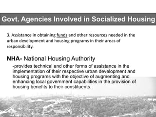 Govt. Agencies Involved in Socialized Housing
NHA- National Housing Authority
-provides technical and other forms of assistance in the
implementation of their respective urban development and
housing programs with the objective of augmenting and
enhancing local government capabilities in the provision of
housing benefits to their constituents.
3. Assistance in obtaining funds and other resources needed in the
urban development and housing programs in their areas of
responsibility.
 