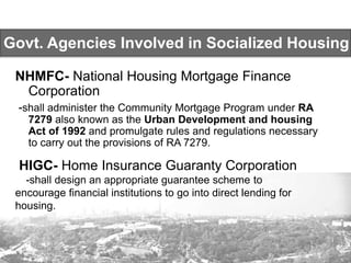 Govt. Agencies Involved in Socialized Housing
NHMFC- National Housing Mortgage Finance
Corporation
-shall administer the Community Mortgage Program under RA
7279 also known as the Urban Development and housing
Act of 1992 and promulgate rules and regulations necessary
to carry out the provisions of RA 7279.
HIGC- Home Insurance Guaranty Corporation
-shall design an appropriate guarantee scheme to
encourage financial institutions to go into direct lending for
housing.
 