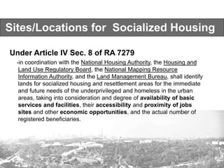 Sites/Locations for Socialized Housing
Under Article IV Sec. 8 of RA 7279
-in coordination with the National Housing Authority, the Housing and
Land Use Regulatory Board, the National Mapping Resource
Information Authority, and the Land Management Bureau, shall identify
lands for socialized housing and resettlement areas for the immediate
and future needs of the underprivileged and homeless in the urban
areas, taking into consideration and degree of availability of basic
services and facilities, their accessibility and proximity of jobs
sites and other economic opportunities, and the actual number of
registered beneficiaries.
 