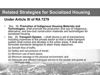 Related Strategies for Socialized Housing
Under Article XI of RA 7279
• Sec. 34. Promotion of Indigenous Housing Materials and
Technologies. shall promote the production and use of indigenous,
alternative, and low-cost construction materials and technologies for
socialized housing.
• Sec. 35. Transport System. —shall device a set of mechanisms
including incentives to the private sector so that a viable transport
system shall evolve and develop in the urban areas. It shall also
formulate standards designed to attain these objectives:
(a) Smooth flow of traffic;
(b) Safety and convenience of travel;
(c) Minimum use of land space;
(d) Minimum damage to the physical environment; and
(e) Adequate and efficient transport service to the people and goods at
minimum cost.
 