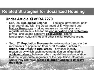Related Strategies for Socialized Housing
Under Article XI of RA 7279
• Sec. 36. Ecological Balance. — The local government units
shall coordinate with the Department of Environment and
Natural Resources in taking measures that will plan and
regulate urban activities for the conservation and protection
of vital, unique and sensitive ecosystems, scenic
landscapes, cultural sites and other similar resource areas.
• Sec. 37. Population Movements. —to monitor trends in the
movements of population from rural to urban, urban to
urban, and urban to rural areas. They shall identify
measures by which such movements can be influenced to
achieve balance between urban capabilities and population,
to direct appropriate segments of the population into areas
where they can have access to opportunities to improve
their lives.
 