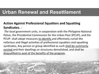 Urban Renewal and Resettlement
Action Against Professional Squatters and Squatting
Syndicates. –
The local government units, in cooperation with the Philippine National
Police, the Presidential Commission for the Urban Poor (PCUP), and the
PCUP- shall adopt measures to identify and effectively curtail the
nefarious and illegal activities of professional squatters and squatting
syndicates, Any person or group identified as such shall be summarily
evicted and their dwellings or structures demolished, and shall be
disqualified to avail of the benefits of the program.
 