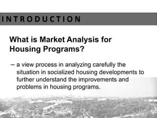 What is Market Analysis for
Housing Programs?
I N T R O D U C T I O N
– a view process in analyzing carefully the
situation in socialized housing developments to
further understand the improvements and
problems in housing programs.
 