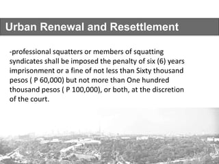 Urban Renewal and Resettlement
-professional squatters or members of squatting
syndicates shall be imposed the penalty of six (6) years
imprisonment or a fine of not less than Sixty thousand
pesos ( P 60,000) but not more than One hundred
thousand pesos ( P 100,000), or both, at the discretion
of the court.
 