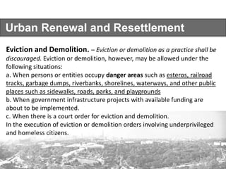Urban Renewal and Resettlement
Eviction and Demolition. – Eviction or demolition as a practice shall be
discouraged. Eviction or demolition, however, may be allowed under the
following situations:
a. When persons or entities occupy danger areas such as esteros, railroad
tracks, garbage dumps, riverbanks, shorelines, waterways, and other public
places such as sidewalks, roads, parks, and playgrounds
b. When government infrastructure projects with available funding are
about to be implemented.
c. When there is a court order for eviction and demolition.
In the execution of eviction or demolition orders involving underprivileged
and homeless citizens.
 