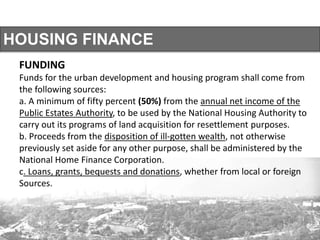 HOUSING FINANCE
FUNDING
Funds for the urban development and housing program shall come from
the following sources:
a. A minimum of fifty percent (50%) from the annual net income of the
Public Estates Authority, to be used by the National Housing Authority to
carry out its programs of land acquisition for resettlement purposes.
b. Proceeds from the disposition of ill-gotten wealth, not otherwise
previously set aside for any other purpose, shall be administered by the
National Home Finance Corporation.
c. Loans, grants, bequests and donations, whether from local or foreign
Sources.
 