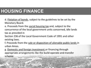 HOUSING FINANCE
d. Flotation of bonds, subject to the guidelines to be set by the
Monetary Board.
e. Proceeds from the social housing tax and, subject to the
concurrence of the local government units concerned, idle lands
tax as provided in
Section 236 of the Local Government Code of 1991 and other
existing laws.
f. Proceeds from the sale or disposition of alienable public lands in
urban Areas.
g. Domestic and foreign investment or financing through
appropriate arrangements like the build-operate-and-transfer
scheme.
 