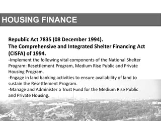 HOUSING FINANCE
Republic Act 7835 (08 December 1994).
The Comprehensive and Integrated Shelter Financing Act
(CISFA) of 1994.
-Implement the following vital components of the National Shelter
Program: Resettlement Program, Medium Rise Public and Private
Housing Program.
-Engage in land banking activities to ensure availability of land to
sustain the Resettlement Program.
-Manage and Administer a Trust Fund for the Medium Rise Public
and Private Housing.
 