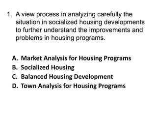 1. A view process in analyzing carefully the
situation in socialized housing developments
to further understand the improvements and
problems in housing programs.
A. Market Analysis for Housing Programs
B. Socialized Housing
C. Balanced Housing Development
D. Town Analysis for Housing Programs
 