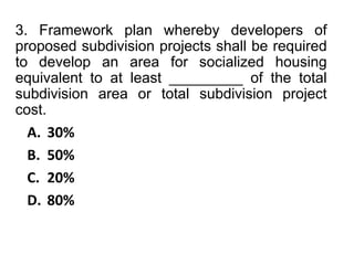 3. Framework plan whereby developers of
proposed subdivision projects shall be required
to develop an area for socialized housing
equivalent to at least _________ of the total
subdivision area or total subdivision project
cost.
A. 30%
B. 50%
C. 20%
D. 80%
 