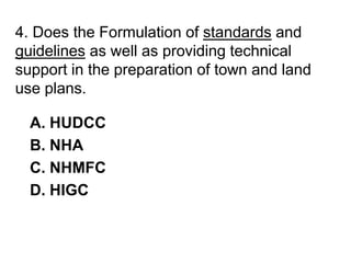 4. Does the Formulation of standards and
guidelines as well as providing technical
support in the preparation of town and land
use plans.
A. HUDCC
B. NHA
C. NHMFC
D. HIGC
 