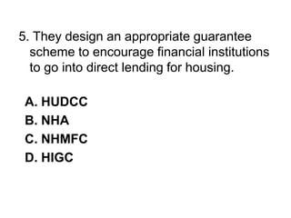 5. They design an appropriate guarantee
scheme to encourage financial institutions
to go into direct lending for housing.
A. HUDCC
B. NHA
C. NHMFC
D. HIGC
 