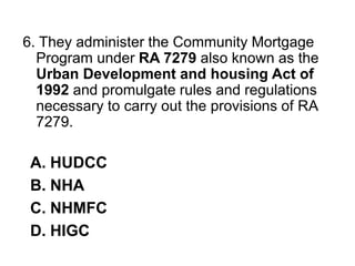 6. They administer the Community Mortgage
Program under RA 7279 also known as the
Urban Development and housing Act of
1992 and promulgate rules and regulations
necessary to carry out the provisions of RA
7279.
A. HUDCC
B. NHA
C. NHMFC
D. HIGC
 