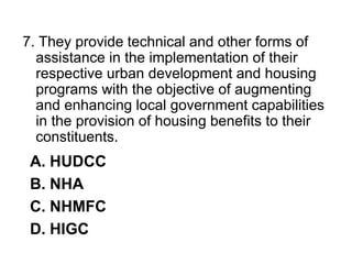 7. They provide technical and other forms of
assistance in the implementation of their
respective urban development and housing
programs with the objective of augmenting
and enhancing local government capabilities
in the provision of housing benefits to their
constituents.
A. HUDCC
B. NHA
C. NHMFC
D. HIGC
 