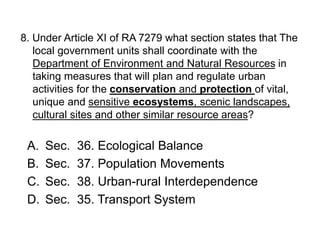 8. Under Article XI of RA 7279 what section states that The
local government units shall coordinate with the
Department of Environment and Natural Resources in
taking measures that will plan and regulate urban
activities for the conservation and protection of vital,
unique and sensitive ecosystems, scenic landscapes,
cultural sites and other similar resource areas?
A. Sec. 36. Ecological Balance
B. Sec. 37. Population Movements
C. Sec. 38. Urban-rural Interdependence
D. Sec. 35. Transport System
 