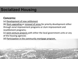 Socialized Housing
Concerns:
(a) Development of new settlement
(b) Slum upgrading or renewal of areas for priority development either
through zonal improvement programs or slum improvement and
resettlement programs;
(c) Joint-venture projects with either the local government units or any
of the housing agencies
(d) Participation in the community mortgage program.
 