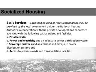 Socialized Housing
Basic Services. – Socialized housing or resettlement areas shall be
provided by the local government unit or the National housing
Authority in cooperation with the private developers and concerned
agencies with the following basic services and facilities.
a. Potable water
b. Power and electricity and an adequate power distribution system;
c. Sewerage facilities and an efficient and adequate power
distribution system; and
d. Access to primary roads and transportation facilities.
 