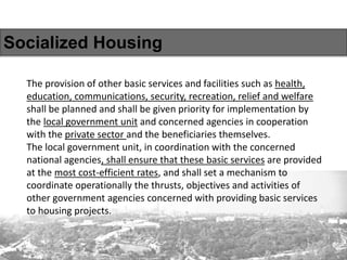 Socialized Housing
The provision of other basic services and facilities such as health,
education, communications, security, recreation, relief and welfare
shall be planned and shall be given priority for implementation by
the local government unit and concerned agencies in cooperation
with the private sector and the beneficiaries themselves.
The local government unit, in coordination with the concerned
national agencies, shall ensure that these basic services are provided
at the most cost-efficient rates, and shall set a mechanism to
coordinate operationally the thrusts, objectives and activities of
other government agencies concerned with providing basic services
to housing projects.
 