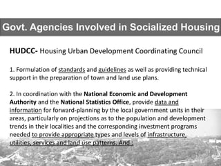 Govt. Agencies Involved in Socialized Housing
HUDCC- Housing Urban Development Coordinating Council
1. Formulation of standards and guidelines as well as providing technical
support in the preparation of town and land use plans.
2. In coordination with the National Economic and Development
Authority and the National Statistics Office, provide data and
information for forward-planning by the local government units in their
areas, particularly on projections as to the population and development
trends in their localities and the corresponding investment programs
needed to provide appropriate types and levels of infrastructure,
utilities, services and land use patterns. And :
 