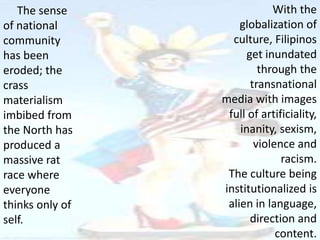 The sense
of national
community
has been
eroded; the
crass
materialism
imbibed from
the North has
produced a
massive rat
race where
everyone
thinks only of
self.
With the
globalization of
culture, Filipinos
get inundated
through the
transnational
media with images
full of artificiality,
inanity, sexism,
violence and
racism.
The culture being
institutionalized is
alien in language,
direction and
content.
 