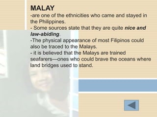 MALAY
-are one of the ethnicities who came and stayed in
the Philippines.
- Some sources state that they are quite nice and
law-abiding.
-The physical appearance of most Filipinos could
also be traced to the Malays.
- it is believed that the Malays are trained
seafarers—ones who could brave the oceans where
land bridges used to stand.
 