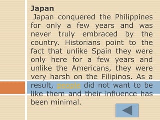 Japan
Japan conquered the Philippines
for only a few years and was
never truly embraced by the
country. Historians point to the
fact that unlike Spain they were
only here for a few years and
unlike the Americans, they were
very harsh on the Filipinos. As a
result, people did not want to be
like them and their influence has
been minimal.
 