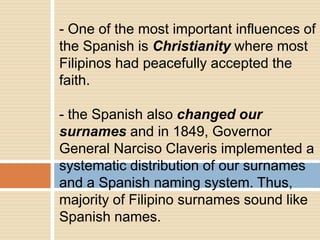 - One of the most important influences of
the Spanish is Christianity where most
Filipinos had peacefully accepted the
faith.
- the Spanish also changed our
surnames and in 1849, Governor
General Narciso Claveris implemented a
systematic distribution of our surnames
and a Spanish naming system. Thus,
majority of Filipino surnames sound like
Spanish names.
 
