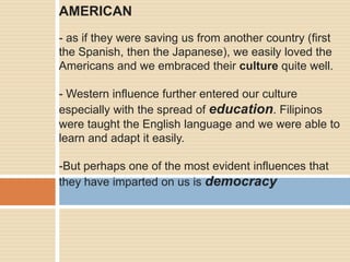 AMERICAN
- as if they were saving us from another country (first
the Spanish, then the Japanese), we easily loved the
Americans and we embraced their culture quite well.
- Western influence further entered our culture
especially with the spread of education. Filipinos
were taught the English language and we were able to
learn and adapt it easily.
-But perhaps one of the most evident influences that
they have imparted on us is democracy
 
