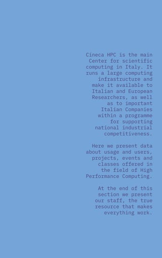 1
Overview
2017
Cineca HPC is the main
Center for scientific
computing in Italy. It
runs a large computing
infrastructure and
make it available to
Italian and European
Researchers, as well
as to important
Italian Companies
within a programme
for supporting
national industrial
competitiveness.
Here we present data
about usage and users,
projects, events and
classes offered in
the field of High
Performance Computing.
At the end of this
section we present
our staff, the true
resource that makes
everything work.
 