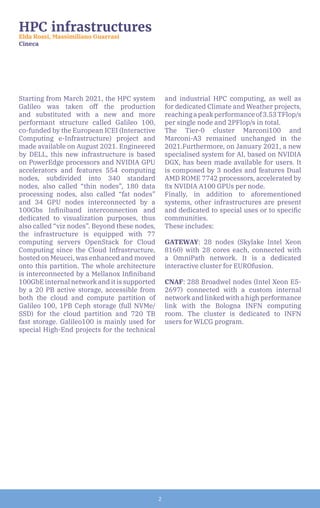 2
HPC infrastructures
Elda Rossi, Massimiliano Guarrasi
Cineca
Starting from March 2021, the HPC system
Galileo was taken off the production
and substituted with a new and more
performant structure called Galileo 100,
co-funded by the European ICEI (Interactive
Computing e-Infrastructure) project and
made available on August 2021. Engineered
by DELL, this new infrastructure is based
on PowerEdge processors and NVIDIA GPU
accelerators and features 554 computing
nodes, subdivided into 340 standard
nodes, also called “thin nodes”, 180 data
processing nodes, also called “fat nodes”
and 34 GPU nodes interconnected by a
100Gbs Infiniband interconnection and
dedicated to visualization purposes, thus
also called “viz nodes”. Beyond these nodes,
the infrastructure is equipped with 77
computing servers OpenStack for Cloud
Computing since the Cloud Infrastructure,
hosted on Meucci, was enhanced and moved
onto this partition. The whole architecture
is interconnected by a Mellanox Infiniband
100GbE internal network and it is supported
by a 20 PB active storage, accessible from
both the cloud and compute partition of
Galileo 100, 1PB Ceph storage (full NVMe/
SSD) for the cloud partition and 720 TB
fast storage. Galileo100 is mainly used for
special High-End projects for the technical
and industrial HPC computing, as well as
for dedicated Climate and Weather projects,
reachingapeakperformanceof3.53TFlop/s
per single node and 2PFlop/s in total.
The Tier-0 cluster Marconi100 and
Marconi-A3 remained unchanged in the
2021.Furthermore, on January 2021, a new
specialised system for AI, based on NVIDIA
DGX, has been made available for users. It
is composed by 3 nodes and features Dual
AMD ROME 7742 processors, accelerated by
8x NVIDIA A100 GPUs per node.
Finally, in addition to aforementioned
systems, other infrastructures are present
and dedicated to special uses or to specific
communities.
These includes:
GATEWAY: 28 nodes (Skylake Intel Xeon
8160) with 28 cores each, connected with
a OmniPath network. It is a dedicated
interactive cluster for EUROfusion.
CNAF: 288 Broadwel nodes (Intel Xeon E5-
2697) connected with a custom internal
network and linked with a high performance
link with the Bologna INFN computing
room. The cluster is dedicated to INFN
users for WLCG program.
 
