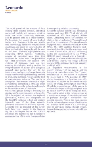 4
Leonardo
Mirko Cestari
Cineca
The rapid growth of the amount of data
coming from diverse sources, including
numerical models and sensors, requires
more and more computing resources,
able to process data in a timely fashion.
Furthermore, the launch of new leading
Italian and European initiatives, which
face increasingly advanced computational
challenges, are based on the availability of
these technologies. Leonardo will be one
of the most powerful high-performance
computing (HPC) systems worldwide,
capable of executing more than 250
Petaflops, i.e., more than 250 quadrillion
(or 1015) operations per second. HPC
systems of Leonardo class are key
enabling technologies, aiming to raise the
competitiveness of Italian and European
research and paving the way to the
forthcomingexafloperainEurope.Leonardo
can be considered a significant step forward
in promoting European research in the field
of computational sciences. The goal is to
strengthen the European presence in high-
performance computing, a strategic asset
aiming to advance the technological growth
of the member states of the Union.
Cineca has a proven history of providing the
most powerful supercomputers in the world.
With the support of national and regional
government, Cineca was designated by
the EuroHPC initiative to host and operate
Leonardo, one of the three recently
procured precursors of Exascale systems.
Leonardo will be installed at the newly
built data center located in the Bologna
Big Data Technopole beside the ECMWF
premises. The Technopole can therefore be
considered one of the main European hubs
for computing and data processing.
Leonardo features almost 5000 computing
servers and over 100 PB of storage, all
mounted on 155 Atos Sequana X2000
racks. Computing nodes are powered by
state-of-the-art technology. The accelerated
partition is constituted of 3456 nodes each
equipped with 4 customized NVIDIA A100
GPUs. The CPU partition features next-
gen Intel Sapphire Rapids processors and
512 GB of DDR5 RAM. All 5000 computing
nodes are interconnected via an NVIDIA
HDR200 based network with a Dragonfly+
topology to achieve maximum throughput
and minimal latency. The storage is based
on two DDN appliances targeting capacity
and high IOPS.
An important consideration is the
energy efficiency of the system and its
integration in the data center. The IT power
consumption of the system is expected
to reach over 6 MW, peaking at 9MW
during burst runs. It is therefore especially
important to reduce at the minimum any
source of energy consumption other than
IT. All the computing part of the system is
under direct liquid cooling (cold plate) able
to extract over 95% of the dissipated heat.
The cooling water in the racks operates at
a temperature range of 36-46 degrees and
is provided through 4 independent dry
cooling systems. This is the main reason
for the estimated power usage effectiveness
of Leonardo in the order of 1.1, classifying
it as an extremely energy efficient system.
Leonardo is expected to be operational from
Q1 2023.
 