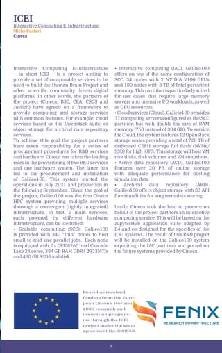 7
ICEI
Interactive Computing E-Infrastructure
Mirko Cestari
Cineca
Interactive Computing E-Infrastructure
– in short ICEI – is a project aiming to
provide a set of composable services to be
used to build the Human Brain Project and
other scientific community driven digital
platforms. In other words, the partners of
the project (Cineca, BSC, CEA, CSCS and
Juelich) have agreed on a framework to
provide computing and storage services
with common features. For example: cloud
services based on the Openstack suite, or
object storage for archival data repository
services.
To achieve this goal the project partners
have taken responsibility for a series of
procurement procedures for R&D services
and hardware. Cineca has taken the leading
roles in the provisioning of two R&D services
and one hardware system. The latter has
led to the procurement and installation
of Galileo100. This system started the
operations in July 2021 and production in
the following September. Given the goal of
the project, Galileo100 was the first Cineca
HPC system providing multiple services
thorough a convergent (tightly integrated)
infrastructure. In fact, 5 main services,
each powered by different hardware
infrastructure, can be identified:
• Scalable computing (SCC). Galileo100
is provided with 340 “thin” nodes to host
small-to-mid size parallel jobs. Each node
is equipped with: 2x CPU 8260 Intel Cascade
Lake 24 cores, 384 GB RAM DDR4 2933MT/s
and 480 GB SSD local disk
• Interactive computing (IAC). Galileo100
offers on top of the same configuration of
SCC, 34 nodes with 2 NVIDIA V100 GPUs
and 180 nodes with 3 TB of Intel persistent
memory. This partition is particularly suited
for use cases that require large memory
servers and intensive I/O workloads, as well
as GPU resources.
•Cloudservices(Cloud).Galielo100provides
77 computing servers configured as the SCC
partition but with double the size of RAM
memory (768 instead of 384 GB). To service
the Cloud, the system features 12 OpenStack
storage nodes providing a total of 720 TB of
dedicated CEPH storage full flash (NVMe/
SSD) for high IOPS. This storage will host VM
root disks, disk volumes and VM snapshots.
• Active data repository (ACD). Galileo100
features over 20 PB of online storage
with adequate performance for hosting
simulation data
• Archival data repository (ARD).
Galileo100 offers object storage with S3 API
functionalities for long term data storing.
Lastly, Cineca took the lead to procure on
behalf of the project partners an Interactive
computing service. This will be based on the
JupyterHub application suite adapted by
E4 and co-designed for the specifics of the
ICEI systems. The result of this R&D project
will be installed on the Galileo100 system
exploiting the IAC partition and ported on
the future systems provided by Cineca.
Fenix has received
funding from the Euro-
pean Union’s Horizon
2020 research and
innovation program-
me through the ICEI
project under the grant
agreement No. 800858.
 