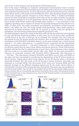 19
scans, shot-to-shot analysis, and optimization of ITER experiments.
One of the major challenges in magnetic confinement thermonuclear fusion research
concerns the confinement of the energetic particles (EPs) produced by fusion reactions and/
or by additional heating systems. In such experiments, EPs can resonantly interact with the
shear Alfvén waves. In the frame of the EUROfusion 2019–2020 Enabling Research project
‘multi-scale energetic particle transport in fusion devices’ (MET), a detailed benchmark
activity has been undertaken among few of the state-of-the-art codes available to study the
self-consistent interaction of an EP population with the shear Alfvén waves. In Vlad,2021
linear studies of EP driven modes with toroidal mode number n = 1 are presented, in real
magnetic equilibria and in regimes of interest for the forthcoming generation devices (e.g.
ITER, JT-60SA, DTT). The codes considered are HYMAGYC, developed in ENEA Frascati,
MEGA, and ORB5, the first two being hybrid MHD-gyrokinetic codes (bulk plasma is
represented by MHD equations, while the EP species is treated using the gyrokinetic
formalism), the third being a global electromagnetic gyrokinetic code.
The following figure shows the results of the three codes for the two reference cases (peaked
on-axis and off-axis EP density profiles): in both cases, for all the three codes considered,
a mode driven by the EPs is observed. As an example, let’s consider, first, the results for
the peaked on-axis EP density profile (left column): after an initial transient phase of the
simulations, both HYMAGYC and MEGA observe, as the most unstable one, a mode located
around s ≈ 0.4, with a dominant m = 2 poloidal Fourier component for the electrostatic
field φ, and located around ω ≈ −130 kHz in frequency, i.e. with a frequency slightly lower
(in absolute value) than the lower shear Alfvén continuous spectrum. These observations,
together with the fact that its radial location is quite close to the minimum q value, suggest
that this mode is a so-called RSAE. On the other side, ORB5, for the same parameters,
observes an externally localized TAE (Toroidal Alfvén Eigenmode) with frequency ω
≈ −200 kHz . This discrepancy between HYMAGYC and MEGA on one side, and ORB5 on
the other, has been reconciled by considering the dependence of the EP driven modes on
the EP density: indeed, all the three codes observe, for low EP density values, a dominant
externally localized TAE; this mode, as the EP density is raised, becomes, eventually, sub
dominant to a stronger RSAE. The occurrence of the ‘cross-over’ between RSAE and TAE
depends strongly on the different damping experienced by the codes, which reflects in
considerable variations of the net growth rates observed for this particular case (peaked on-
axis EP density profile). The results for the peaked-off axis EP density profile (right column),
on the contrary, show a remarkable agreement among the three codes, obtaining all of them
a TAE localized close to the magnetic axis, where the EP density profile is characterized by
positive radial gradient.
 