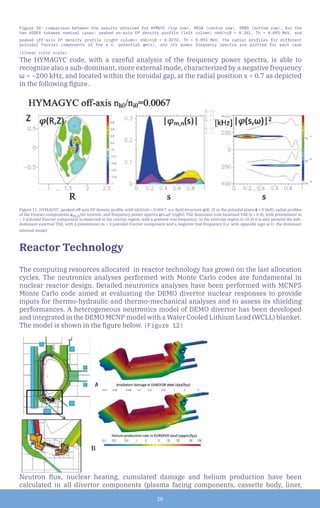 20
Figure 10: comparison between the results obtained for HYMGYC (top row), MEGA (centre row), ORB5 (bottom row), for the
two ASDEX tokamak nominal cases: peaked on-axis EP density profile (left column) nh0/ni0 = 0.261, Th = 0.093 MeV, and
peaked off-axis EP density profile (right column) nh0/ni0 = 0.0274, Th = 0.093 MeV. The radial profiles for different
poloidal Fourier components of the e.s. potential φ≈(s), and its power frequency spectra are plotted for each case
(linear color scale).
The HYMAGYC code, with a careful analysis of the frequency power spectra, is able to
recognize also a sub-dominant, more external mode, characterized by a negative frequency
ω ≈ −200 kHz, and located within the toroidal gap, at the radial position s ≈ 0.7 as depicted
in the following figure.
Figure 11: HYMAGYC: peaked off-axis EP density profile, with nh0/ni0 = 0.0067: e.s. field structure φ(R, Z) in the poloidal plane ϕ = 0 (left), radial profiles
of the Fourier components φm,n(s)| (centre), and frequency power spectra φ(s,ω)2
(right). The dominant core localized TAE (s ≤ 0.4), with preeminent m
= 2 poloidal Fourier component is observed in the central region, with a positive real frequency; in the external region (s ≥0.4) it is also present the sub-
dominant external TAE, with a preeminent m = 3 poloidal Fourier component and a negative real frequency (i.e. with opposite sign w.r.t. the dominant
internal mode)
Reactor Technology
The computing resources allocated in reactor technology has grown on the last allocation
cycles. The neutronics analyses performed with Monte Carlo codes are fundamental in
nuclear reactor design. Detailed neutronics analyses have been performed with MCNP5
Monte Carlo code aimed at evaluating the DEMO divertor nuclear responses to provide
inputs for thermo-hydraulic and thermo-mechanical analyses and to assess its shielding
performances. A heterogeneous neutronics model of DEMO divertor has been developed
and integrated in the DEMO MCNP model with a Water Cooled Lithium Lead (WCLL) blanket.
The model is shown in the figure below. (Figure 12)
A
			B
Neutron flux, nuclear heating, cumulated damage and helium production have been
calculated in all divertor components (plasma facing components, cassette body, liner,
 