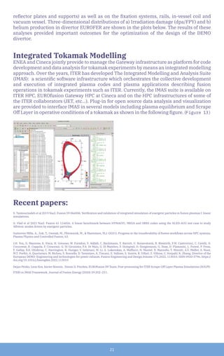 21
reflector plates and supports) as well as on the fixation systems, rails, in-vessel coil and
vacuum vessel. Three-dimensional distributions of a) Irradiation damage (dpa/FPY) and b)
helium production in divertor EUROFER are shown in the plots below. The results of these
analyses provided important outcomes for the optimization of the design of the DEMO
divertor.
Integrated Tokamak Modelling
ENEA and Cineca jointly provide to manage the Gateway infrastructure as platform for code
development and data analysis for tokamak experiments by means an integrated modelling
approach. Over the years, ITER has developed The Integrated Modelling and Analysis Suite
(IMAS): a scientific software infrastructure which orchestrates the collective development
and execution of integrated plasma codes and plasma applications describing fusion
operations in tokamak experiments such as ITER. Currently, the IMAS suite is available on
ITER HPC, EUROfusion Gateway HPC at Cineca and on the HPC infrastructures of some of
the ITER collaborators (JET, etc...). Plug-in for open source data analysis and visualization
are provided to interface IMAS in several models including plasma equilibrium and Scrape
Off Layer in operative conditions of a tokamak as shown in the following figure. (Figure 13)
Recent papers:
S. Taimourzadeh et al 2019 Nucl. Fusion 59 066006. Verification and validation of integrated simulation of energetic particles in fusion plasmas I: linear
simulations.
G. Vlad et al 2021 Nucl. Fusion 61 116026. A linear benchmark between HYMAGYC, MEGA and ORB5 codes using the NLED-AUG test case to study
Alfvénic modes driven by energetic particles.
Gutierrez-Milla, A., Zok, T., Owsiak, M., Plóciennik, M., & Mantsinen, M.J. (2021). Progress in the transferability of fusion workflows across HPC systems.
Plasma Physics and Controlled Fusion, 63.
J.H. You, G. Mazzone, E. Visca, H. Greuner, M. Fursdon, Y. Addab, C. Bachmann, T. Barrett, U. Bonavolontà, B. Böswirth, F.M. Castrovinci, C. Carelli, D.
Coccorese, R. Coppola, F. Crescenzi, G. Di Gironimo, P.A. Di Maio, G. Di Mambro, F. Domptail, D. Dongiovanni, G. Dose, D. Flammini, L. Forest, P. Frosi,
F. Gallay, B.E. Ghidersa, C. Harrington, K. Hunger, V. Imbriani, M. Li, A. Lukenskas, A. Maffucci, N. Mantel, D. Marzullo, T. Minniti, A.V. Müller, S. Noce,
M.T. Porfiri, A. Quartararo, M. Richou, S. Roccella, D. Terentyev, A. Tincani, E. Vallone, S. Ventre, R. Villari, F. Villone, C. Vorpahl, K. Zhang, Divertor of the
European DEMO: Engineering and technologies for power exhaust, Fusion Engineering and Design,Volume 175,2022, 113010, ISSN 0920-3796, https://
doi.org/10.1016/j.fusengdes.2022.113010
Dejan Penko, Leon Kos, Xavier Bonnin, Simon D. Pinches, EUROfusion IM Team. Post-processing for ITER Scrape-Off Layer Plasma Simulations (SOLPS-
ITER) in IMAS Framework. Journal of Fusion Energy (2020) 39:202–211.
 