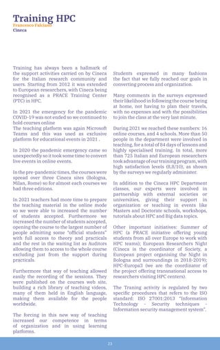 23
Training has always been a hallmark of
the support activities carried on by Cineca
for the Italian research community and
users. Starting from 2012 it was extended
to European researchers, with Cineca being
recognised as a PRACE Training Center
(PTC) in HPC.
In 2021 the emergency for the pandemic
COVID-19 was not ended so we continued to
hold courses online
The teaching platform was again Microsoft
Teams and this was used as exclusive
platform for educational events in 2021 .
In 2020 the pandemic emergency came so
unexpectedly so it took some time to convert
live events in online events.
In the pre-pandemic times, the courses were
spread over three Cineca sites (Bologna,
Milan, Rome) so for almost each courses we
had three editions.
In 2021 teachers had more time to prepare
the teaching material in the online mode
so we were able to increased the number
of students accepted. Furthermore we
increased the number of students accepted,
opening the course to the largest number of
people admitting some “official students”
with full access to theory and practicals
and the rest in the waiting list as Auditors
allowing them to access to the whole course
excluding just from the support during
practicals.
Furthermore that way of teaching allowed
easily the recording of the sessions. They
were published on the courses web site,
building a rich library of teaching videos,
many of them held in English language,
making them available for the people
worldwide.
The forcing in this new way of teaching
increased our competence in terms
of organization and in using learning
platforms.
Students expressed in many fashions
the fact that we fully reached our goals in
converting process and organization.
Many comments in the surveys expressed
their likelihood in following the course being
at home, not having to plan their travels,
with no expenses and with the possibilities
to join the class at the very last minute.
During 2021 we reached these numbers: 16
online courses, and 4 schools. More than 50
people in the department were involved in
teaching, for a total of 84 days of lessons and
highly specialised training. In total, more
than 725 Italian and European researchers
tookadvantageofourtrainingprogram,with
high satisfaction levels (8,8/10), as shown
by the surveys we regularly administer.
In addition to the Cineca HPC Department
classes, our experts were involved in
partnership with external societies or
universities, giving their support in
organization or teaching in events like
Masters and Doctorate schools, workshops,
tutorials about HPC and Big data topics.
Other important initiatives: Summer of
HPC (a PRACE initiative offering young
students from all over Europe to work with
HPC teams); European Researchers Night
(Cineca is the coordinator of Society, a
European project organising the Night in
Bologna and surroundings in 2018-2019);
HPC-Europa3 (we are the coordinator of
the project offering transnational access to
researchers visiting HPC centers).
The Traning activity is regulated by two
specific procedures that refers to the ISO
standard: ISO 27001:2013 “Information
Technology - Security techniques -
Information security management system”.
Training HPC
Francesco Falciano
Cineca
 