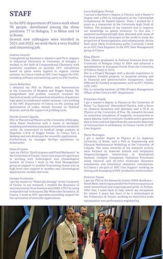 26
STAFF
In the HPC department of Cineca work about
98 people, distributed among the three
premises: 77 in Bologna, 7 in Milan and 14
in Rome.
Several new colleagues were enrolled in
2021 and 2022: we wish them a very fruitful
and interesting job.
Andrea Giunchi
I completed my bachelor’s, master’s and Ph.D. degrees
in Industrial Chemistry at University of Bologna. I
worked in the field of Computational Chemistry with
particular emphasis on periodic DFT calculations
based on plane waves applied to organic crystal
systems. In Cineca I work as HPC User Support for ENI,
installing software and assisting users on ENI clusters.
Laura Bellentani
I obtained my PhD in Physics and Nanosciences
at the University of Modena and Reggio Emilia. My
postgraduate and postdoc research involved the
theoretical study and numerical simulation of quantum
logic gates in condensed-matter systems. I am working
in the HPC Department of Cineca on the porting and
optimization of codes, mainly focused on Material
Science, and on the support of profiling tools.
Davide Giosué Lippolis
MSc in Theoretical Physics at the University of Bologna,
Alma Mater Studiorum with a thesis in stochastic
modeling and statistical analysis of cytokines metabolic
cycles. He researched in medical image analysis at
Ospedale S.M.N of Reggio Emilia. In Cineca he’s a
desktop and web developer for scientific applications.
Furthermore, he manages DevOps operations on
Kubernetes.
Fabio Di Sante
I got my PhD in “Earth Science and Fluid Mechanics” at
the University of Trieste. I have nine years of experience
in working with hydrological and climatological
models. At Cineca I work in the Data Management
group as support to weather forecasting chains and as
high-level user support to weather and climatological
applications, models and tools.
Giorgia Frumenzio
I got my master in “Molecular Biology” at the University
of Parma. In my research, I studied the dynamics of
several proteins from humans and SARS-COV2 by using
computational techniques like Molecular Dynamics. In
Cineca, I work as HPC specialist providing support for
the optimation of scientific applications.
Lucía Rodríguez Muñoz
I earned a Bachelor’s Degree in Physics, and a Master’s
Degree and a PhD in Astrophysics at the Universidad
Complutense de Madrid (Spain). Then, I worked for 5
years as a researcher at the Università degli Studi di
Padova. The purpose of my research was to improve
our knowledge on galaxy evolution. To this aim, I
analyzed multiwavelength data obtained with some of
the most powerful telescopes in the world to study the
properties of distant galaxies, and subsequently, derive
their most likely evolutionary paths. Currently, I work
as an HPC Data Engineer in the HPC Data Management
group at Cineca.
Elisa Alberti
Elisa Alberti graduated in Political Sciences from the
University of Bologna (Italy) in 2004 and achieved a
specialisation in European Funds from the University
of Padova (Italy) in 2010.
She is a Project Manager with a decade experience in
European Funded projects, in proposal writing and
in financial and administrative mangement, under
different EU funded programmes, such as FP7, H2020,
LIFE, HEU.
She is currently member of PMO (Project Management
Office) of the Cineca’s HPC Department.
Francesco Finelli
I got a master’s degree in Physics at the University of
Rome “La Sapienza” (theoretical Physics, with a focus
on classical dynamics and plasmas) and a Ph.D. in
Physics at the University of Pisa. My research focused
on numerical simulation of magnetic reconnection in
space plasma, both to evaluate models and to generate
data to train and test algorithms for automatic detection
of reconnection in turbulence. In Cineca I work in HPC
User Support.
Maria Montagna
I got a master degree in Physics at La Sapienza
University of Rome, and a PhD in Engineering and
Physical-Mathematical Modelling at the University of
L’Aquila. The main interests of my research activity
were focused on material science and biophysics
(Organic/Inorganic Interactions in Bioinspired
Systems, Catalytic Complexes, Hydration Processes)
using classical and ab-initio molecular dynamics
simulations and theoretical chemistry calculations.
In Cineca I am part of HPC User Support working on
setting and managing of HPC production environment.
Federico Tesser
I got my PhD at the Research Center INRIA Bordeaux -
SouthWest,resolvinginparallelthePoissonequationon
some hierarchical and superimposed grids, in Python.
After that, I came back to Italy, where my occupation
for almost 3 years has been to be a technologist at
the Politecnico di Torino, working on inter/intra node
optimization and performance engineering.
 