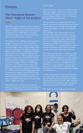 29
Events
The European Resear-
chers’ Night of Net project
Neva Besker
Cineca
The NET- scieNcE Together project organized
its second edition of the European Researchers’
Night, an initiative promoted by the European
Commission since 2005 that involves thou-
sands of researchers and research institutions
every year in all European countries.
The topic was the challenges given by climate
change. The goal was to create opportuni-
ties for researchers and citizens to meet and
spread scientific culture and knowledge of the
research professions in an informal and stimu-
lating context. NET is a partnership of all the
major local (Lazio) Research Institutes and
Universities, such as CNR (coordinator of the
project), Cineca, Ispra, INAF, INGV, ENEA,
University of Rome Sapienza, University Tor
Vergata, University of Tuscia and Telematic
University UniNettuno. Cineca in this 2021
edition coordinated the Impact Assessment.
The impact assessment campaign was designed
to contribute towards achieving the objectives
of assessing the impact of the NIGHT event,
using qualitative and quantitative parameters,
and of identifying what kinds of activities are
most successful in attaining the European Rese-
archers’ Night main aims.
The project had an ambitious program of a
total of 70 pre-events with the participation of
more than 2.800 people to promote the Rese-
archers Night.
Apart from Rome, where most of the activities
took place, the pre-events were in many cities
involved in NET project such as Livorno, Vul-
cano, La Spezia, Viterbo, Cerveteri, Tarquinia,
Chioggia, Ozzano, Brasimone.
The pre-events were conducted in the most
diverse contexts to bring researchers into closer
contact with citizens, outside the traditional
context of scientific research, promoting the
interaction.
NET scientific treks achieved great success
with 36 events organized in many locations
throughout the national territory: naturalistic
treks or in urban parks, urban walks visiting
churches and finding links between art and
astronomy, trekking on the volcanoes of the
Aeolian islands, were an opportunity to discuss
scientific disciplines such as botany, biology,
geology, astronomy, archaeology and more.
NET 2021 promoted the 7 “scientific aperitif”
format bringing researchers in very informal
contexts in the late afternoon, in close contact
with an audience of 40-50 people. The loca-
tions were associations – Casetta Rossa and
Fusolab 2.0 - in two districts of Rome, one in
the centre and the other in a suburban area,
both frequented by young people who engaged
in social activities.
Another important pre-event was “Talenti per
la scienza” at the Talenti Park Arena, lasting 2
days, in which hands-on activities for children,
demonstration stands, scientific talks and show
conferences were organized, with the presence
of researchers of almost all NET partners.
NET 2021’s most prestigious pre-event fea-
 