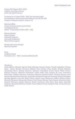 ISBN 9788886037440
Cineca HPC Report 2021-2022					
website: www.hpc.cineca.it
mail: info-hpc@cineca.it
Contents are © Cineca 2021- 2022 are released under
the Attribution-NonCommercial-NoDerivs (CC BY-NC-ND)
Creative Commons license, version 3.0.
Editorial Office
Cineca Consorzio Interuniversitario
Via Magnanelli 6/3
40033 - Casalecchio di Reno (BO) - Italy
Editorial Board
Sanzio Bassini
Gabriella Scipione
Antonella Guidazzoli
Maria Chiara Liguori
Design and Layout project
Simona Caraceni
Print
Grafiche Zanini
Via Emilia 41/e - 40011 Anzola dell’Emilia BO
Thanks to:
Fabio Affinito; Bhaskar Agrwal; Paola Alberigo; Antonio Aloisio; Claudio Arlandini; Tiziana
Bassi; Sanzio Bassini; Giovanni Bellavia; Neva Besker; Elisa Borghi; Michele Bottazzi;
Alessandro Bucci; Simona Caraceni; Salvatore Cataudella; Cinzia Caroli; Mirko Cestari;
Patrizia Coluccia; Maurizio Cremonesi; Chiara Della Casa; Daniele De Luca; Francesca
Delli Ponti; Andrew Emerson; Francesco Falciano; Daniela Galetti; Thomas Geenen; Luca
Govoni; Massimiliano Guarrasi; Antonella Guidazzoli; Francesco Iannone, Silvano Imboden;
Mariella Ippolito; Leon Kos; Maria Chiara Liguori; Luisa Mantovani-Löffler; Markus Löffler;
Marcello Maranesi; Alessandro Marani; Gian Franco Marras; Paola Nassisi; Maurizio Ortali;
Daniele Ottaviani; Giorgio Pedrazzi; Matteo Picchiani; Elda Rossi; Elisa Rossi; Gabriella
Scipione; Donatella Sforzini; Claudia Truini; Roberta Turra; Gregorio Vlad, Cinzia Zannoni,
Paolo Zuzolo.
 