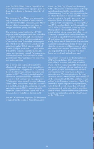30
tured the 2019 Nobel Prize in Physics Michel
Mayor. Professor Mayor was a project guest for
three days in Rome at Sapienza University of
Rome.
The presence of Prof. Mayor was an opportu-
nity to explore the themes of space research
and extraterrestrial life, considering that Mayor
discovered the first exoplanet orbiting a so-
lar-type star in our galaxy, the Milky Way.
The activities carried out for the NET 2021
Night included a program dedicated to studen-
ts of Italian primary and high schools mainly
from the Lazio region with the participation
of various institutes from other Italian regions.
The activities for schools were launched with
an initiative called “Pillole di scienza-Pills of
Science (Did you know that ...)”, short videos
dedicated to a specific scientific theme. The
videos were produced by each Partner on some
themes which were then discussed in subse-
quent lessons. Many activities were converted
into online activities
The in person and online activities for the
schools took place mainly in the period from
20 September to 25 September 2021, during
the week of the Night with an extension until
November 2021. The activities dedicated to
schools can be summarized in 108 events. 53
events over 108 were carried out in presence
(32 at partner sites, research centres and event
venues of the Researchers’ Night and 21 direct-
ly at the School sites). The remaining 55 events
were online events (39 live events with the
researcher connected to the classes and 16 on
demand, always available on the internet).
The NET Consortium organized the final event
principally in the centre of Rome (Testaccio)
inside the “The City of the Other Economy -
CAE” which is one of the first spaces in Europe
entirely dedicated to the promotion of the
other economy. CAE is a very big outdoor pla-
ce where thousands of people could be hosted
even according to the strict anti-covid rules
that were forced in Italy in September 2021.
The final event was organised for two nights 24
and 25 September (Friday and Saturday) from
18:00 to 24:00. In addition to this big event,
those partners who could host the general
public at their sites arranged also other events.
Moreover, some online activities have been
done, such as updated virtual tours for almost
all institutions of the consortium to open vir-
tually their scientific laboratories that were not
accessible during the pandemia. It was a way to
visit the environment of laboratories in which
the researchers carry out their research daily
and to permit them to discover, even from
home, the tools and technologies used.
Researchers involved in the final event inside
CAE welcomed about 4000 visitors with a
wide offer of activities and about 30 stands.
Many activities were designed for the families
and general audience offering hands-on activi-
ties, games, science demonstrations, informal
conversations with researchers and science
entertainment. The participation in the other
cities was about 1500 attendees. More than half
of the visitors attended for the first time events
related to the European researchers Night. The
events had a great impact on the participants,
who declared, overall (more than 97% in all
questionnaires ), to be interested in attending
similar events. These numbers are significant to
describe the satisfaction and the effectiveness
of the NET events.
 