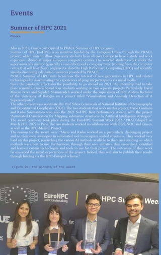 32
Figure 20: the winners of the award
Events
Summer of HPC 2021
Massimiliano Guarrasi
Cineca
Also in 2021, Cineca participated to PRACE Summer of HPC program.
Summer of HPC (SoHPC) is an initiative funded by the European Union through the PRACE
project, which aims to allow University students from all over Europe to have a study and work
experience abroad at major European computer centres. The selected students work under the
supervision of a mentor (generally a researcher) and a company tutor (coming from the computer
centre that will host them), on projects related to High Performace Computing (HPC) and scientific
visualization using calculation resources provided by PRACE.
PRACE Summer of HPC aims to increase the interest of new generations in HPC and related
technologies by disseminating the experiences of program participants via social media.
Since the pandemic affect also the possibility to go abroad on 2021, the internship had to take
place remotely. Cineca hosted four students working on two separate projects. Particularly David
Mulero Perez and Sepideh Shamsizadeh worked under the supervision of Prof. Andrea Bartolini
of the University of Bologna on a project titled “Visualisation and Anomaly Detection of A
Supercomputer”.
The other project was coordinated by Prof. Silvia Ceramicola of National Institute of Oceanography
and Experimental Geophysics (OGS). The two students that work on this project, Mario Gaimann
and Raska Soemantoro won also the 2021 SoHPC Best Performance Award, with the project
“Automated Classification for Mapping submarine structures by Artificial Intelligence strategies”.
The award ceremony took place during the EuroHPC Summit Week 2022 / PRACEdays22 on
March 24th, 2022 in Paris. The two students worked in collaboration with OGS, NOC and Cineca,
as well as the DPC-MaGIC Project.
The reasons for the award were: “Mario and Raska worked on a particularly challenging project
and on their own developed an automated tool to recognize seabed structures. They worked very
hard on this project, researching the various AI methods available to them and deciding on which
methods were best to use. Furthermore, through their own initiative they researched, identified
and learned various technologies and tools to use for their project. The outcomes of their work
far exceeded the initial expectations of the project. Indeed, they will aim to publish their results
through funding via the HPC-Europa3 scheme.”
 