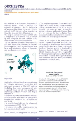 39
ORCHESTRA
Connecting European Cohorts to Increase Common and Effective Response to SARS-CoV-2
Pandemic
Gabriella Scipione, Chiara Della Casa, Elisa Rossi
Cineca
Figure 27: ORCHESTRA partners map
ORCHESTRA is a three-year international
research project aimed at tackling the
coronavirus pandemic, led by University
of Verona and involving 26 partners (which
extends to 37 partners when considering
the wider network) from 15 countries.
The project, started in December 2020 with
a budget close to 20 million euro, is funded
by the European Union’s Horizon 2020
research and innovation programme.
The ORCHESTRA project aims to respond to
this need through the creation of a new pan-
European cohort built on existing and new
large-scale population cohorts in European
and non-European countries.
Objectives
•todevelopevidence-basedrecommendations
for effective prevention, protection and
optimized treatment of COVID-19 patients
(including long-term consequences) with
a special focus on ‘at risk’ population,
including healthcare workers and fragile
individuals
• to assess impact of environmental factors,
socio-economic determinants, lifestyle and
confinement measures on the spread of
COVID-19
• to provide knowledge on the efficacy of
vaccines against SARS-CoV-2
• to provide a model for responsiveness for
future pandemic outbreaks.
In this context, the integration and analysis
of the very heterogeneous characteristics of
SARS-CoV-2 health data coming from many
different sources such as electronic health
records, retrospective and prospective
patient registries, and related ‘omics’ data,
are key drivers for the evolution from
evidence-based medicine towards precision
medicine and precision public health.
Cineca in the project is the coordinator of
the WP7 “Data Management” work package,
in charge of the development of the platform
thatwillcollectdatafromthevariouscohorts
involved. Together with other leading HPC
European Centers (HLRS - Germany and
CINES - France), Cineca will be responsible
forthedesignanddeploymentof afederated
architecture based on three layers: National
Data Providers, National Hubs (NH) and the
centralized Orchestra Portal.
 