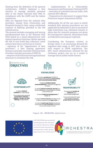 40
ORCHESTRA has received
funding from the Europe-
an Union’s Horizon 2020
research and innovation
programme under grant
agreement No 101016167.
Figure 28: ORCHESTRA objectives
Starting from the definition of the general
architecture, CINECA deployed a first
solution to manage sensitive personal
data in the Italian National Hub (NH) in
compliance with the GDPR and the Italian
regulations.
Data are ingested from the national data
providers, mainly from Universities and
Hospitals located in Italy, using a dedicated
instance of REDCap provided in the NH
infrastructure.
The process includes managing and storing
pseudonymized data in the National Hub
(NH) based on a cloud infrastructure with
typical repository functions. Before opening
the NH to real world data collection, some
actions have been carried out at Cineca:
- signature of the “appointment of data
processor”, a data sharing agreement
between each data controller (National Data
Provider) and data processor (CINECA),
- adoption of all technical and organisational
measures to minimize the risk,
- implementation of a Vulnerability
Assessment and Penetration Testing (VAPT)
- execution of a detailed internal audit, with
internal DPO officers,
- Preparation of a document to support Data
Protection Impact Assessment (DPIA).
Additionally, for all the use cases in which
standard data sharing procedures are not
applicable by definition or due to any kind of
legal restrictions (e.g. informed consent to
share data for research purposes not given
for retrospective cohorts), alternatives such
as Federated Learning are explored.
Considering the European context, in
Europe there is an increasing demand for
regulated data usage in HPC data centres
with respect to GDPR regulations. The
HPC cloud infrastructure released for the
Orchestra project can act as a model to
manage future public health threats.
 
