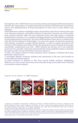 41
ARNO
Elisa Rossi, Salvatore Cataudella
Cineca
Starting from 1987, ARNO Observatory routinely collects and integrates NHS administrative
data for each single patient, to support governance activities in the healthcare (expenditure
control and appropriateness of drug prescription) of LHUs and to study Patient Care
Pathways.
ARNO Observatory allows to highlight cohorts of population with chronic disease that need
to be followed, evaluated, and studied. Diabetes is expected to become one of the world’s
most common diseases within the next twenty-five years with high impact on National
Health System resources, it is a condition with high prevalence of comorbidities, and which
involves high quantity of resources. The aim of ARNO Diabetes Observatory, in collaboration
with SID (Società Italiana di Diabetologia), is to assess the impact of resources of patients
with diabetes, compared to people without diabetes, in order to analyze prevalence and
incidence of this disease and evaluate the burden of disease in terms of impact of new drugs,
comorbidity, complications and costs. ARNO Diabetes has become one of the reference
sources for the scientific community and periodically Cineca publishes reports to describe
the patient profile and use of heathcare resources (Figure 1).
In 2021, new papers related to initial treatment and to incidence of diabetes have been
published, respectively to:
1) investigate diabetes treatment initiation and continuation in the next sixth months in
newly diagnosed Italian subjects1
2) assess incidence of diabetes in Italy from several million residents, highlighting
differences in rates in men and women across decades of age and Incident rates of insulin
or noninsulin treated subjects2
.
Figures 29-33 reports on ARNO Diabetes
		2007		2011		2015		2017		2019
1 Bonora E, Cataudella S, Marchesini G, Miccoli R, Vaccaro O, Fadini GP, Martini N, Rossi E; mandate of the
Italian Diabetes Society. Initial treatment of diabetes in Italy. A nationwide population-based study from of
the ARNO Diabetes Observatory. Nutr Metab Cardiovasc Dis. 2021 Aug 26;31(9):2661-2668. doi: 10.1016/j.
numecd.2021.06.006. Epub 2021 Jun 22.PMID: 34218990
2 Bonora E, Cataudella S, Marchesini G, Miccoli R, Vaccaro O, Fadini GP, Martini N, Rossi E; under the mandate of
the Italian Diabetes Society. Incidence of diabetes mellitus in Italy in year 2018. A nationwide population-based
study of the ARNO Diabetes Observatory. Nutr Metab Cardiovasc Dis. 2021 Jul 22;31(8):2338-2344. doi: 10.1016/j.
numecd.2021.04.017. Epub 2021 May 3.PMID: 34074587
 