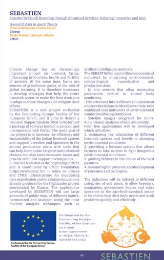 43
SEBASTIEN
Smarter livEstock Breeding through Advanced Services Tailoring Innovative and mul-
ti-sourcE data to users’ Needs
Chiara Dellacasa, Cinzia Caroli
Cineca
Paola Nassisi, Antonio Aloisio
CMCC
Climate change has an increasingly
important impact on livestock farms,
influencing production, health and fertility
of animals. At the same time, farms are
sources of greenhouse gases, at the root of
global warming. It is therefore necessary
to develop strategies that help the entire
livestock sector to make the best decisions
to adapt to these changes and mitigate their
effects.
SEBASTIEN is a new project co-funded
by the Connecting Europe Facility of the
European Union, and it aims to deliver a
DecisionSupportSystem(DSS)intheformof
a package of services hosted in an open and
interoperable web Portal. The main goal of
the project is to increase the efficiency and
sustainability of the Italian livestock system
and support breeders and operators in the
animal production chain with tools that
can help them make targeted and informed
choices, but also avoid economic losses and
provide technical support to companies.
SEBASTIEN started at the beginning of 2022
and is coordinated by CMCC Foundation
(https://www.cmcc.it/); it relies on Cineca
and CMCC infrastructure for monitoring
data expolitation and on climate simulations
already produced by the Highlander project
coordinated by Cineca. The applications
developed by SEBASTIEN will use large
amounts of public data, of different nature,
harmonized and analysed using the most
modern analysis techniques such as
artificial intelligence methods.
TheSEBASTIENprojectwilldevelopsentinel
indicators by integrating environmental,
meteorological, reproductive and
production data:
- In situ sensors that allow measuring
parameters related to animal body
conditions.
-Historicalandfutureclimatesimulationsat
unprecedentedspatialdetailsoverItaly,tobe
combined into indicators of environmental
comfort/wellbeing conditions.
- Satellite images integrated for multi-
dimensional analyses of feed availability.
Four free applications will be developed
which will allow:
1. estimating the adaptation of different
livestock species and breeds to changing
environmental conditions
2. providing a forecast system that allows
farmers to take actions to fight dangerous
environmental conditions
3. guiding farmers in the choice of the best
pastures
4.monitoringthepresenceanddevelopment
of parasites and pathogens.
The indicators will be tailored to different
categories of end users, to allow breeders,
companies, government bodies and other
operators in the agri-food-livestock sector
to be able to face their daily needs and work
problems quickly and efficiently.
Co-financed by the
Connecting Europe
Facility of the Europe-
an Union
Grant agreement
n° INEA/CEF/ICT/
A2018/1815462
 