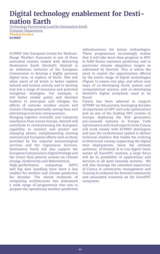 44
Digital technology enablement for Desti-
nation Earth
Technology Partnership Lead for Destination Earth
Compute Department
Thomas Geenen
ECMWF
ECMWF (the European Centre for Medium-
Range Weather Forecasts) is one of three
entrusted entities tasked with delivering
Destination Earth (DestinE). DestinE is
an ambitious initiative of the European
Commission to develop a highly accurate
digital twin, or replica, of Earth. This will
allow users of all levels to better explore
natural and human activity and to develop
and test a range of scenarios and potential
mitigation strategies. For example, it
will better enable policy and decision
makers to anticipate and mitigate the
effects of extreme weather events and
climate change;potentially saving lives and
alleviating economic consequences.
Bringing together scientific and industrial
excellence from across Europe, DestinE will
contribute to revolutionising the European
capability to monitor and predict our
changing planet, complementing existing
national and European efforts such as those
provided by the national meteorological
services and the Copernicus Services.
Destination Earth will also support the
EuropeanCommission’sDigitalStrategyand
the Green Deal priority actions on climate
change, biodiversity and deforestation.
High-performance computing (HPC)
and big data handling have been a key
enabler for weather and climate prediction
for decades. The recent evolution of
computing architectures has stimulated
a wide range of programmes that aim to
prepare the operational weather prediction
infrastructures for future technologies.
These programmes increasingly realize
that it will take more than progress in HPC
to fulfil future extremes prediction and in
particular climate adaptation targets as
addressed by DestinE. This is where the
need to exploit the opportunities offered
by the entire range of digital technologies
(Figure 1) comes into play, and where new
ways of co-developing Earth system and
computational science, and co-developing
DestinE’s digital ecosystem need to be
found.
Cineca has been selected to support
ECMWF on this journey, leveraging decades
of experience in HPC and code optimization
and as one of the leading HPC centres in
Europe, deploying the first generation
pre-exascale systems in Europe. Code
optimization and cloud experts from Cineca
will work closely with ECMWF developers
and join the workstreams tasked to deliver
technical enablers that builds the evolving
architectural runway supporting the digital
twin deployments. Since the ultimate
ambition of DestinE is to run digital twins
across all EuroHPC systems, a large focus
will be in portability of applications and
services to all (pre) exascale systems. We
will also leverage the extended experience
of Cineca in community management and
training to onboard the DestinE community
and associated consortia on the EuroHPC
ecosystem.
 