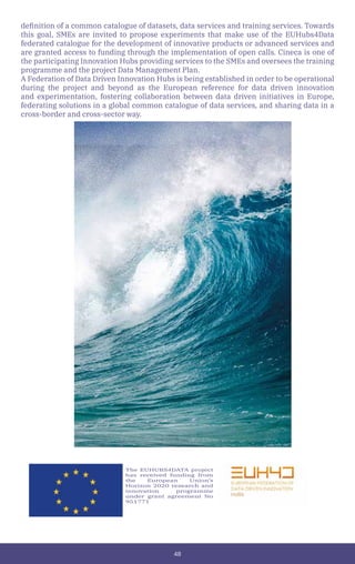 48
definition of a common catalogue of datasets, data services and training services. Towards
this goal, SMEs are invited to propose experiments that make use of the EUHubs4Data
federated catalogue for the development of innovative products or advanced services and
are granted access to funding through the implementation of open calls. Cineca is one of
the participating Innovation Hubs providing services to the SMEs and oversees the training
programme and the project Data Management Plan.
A Federation of Data Driven Innovation Hubs is being established in order to be operational
during the project and beyond as the European reference for data driven innovation
and experimentation, fostering collaboration between data driven initiatives in Europe,
federating solutions in a global common catalogue of data services, and sharing data in a
cross-border and cross-sector way.
The EUHUBS4DATA project
has received funding from
the European Union’s
Horizon 2020 research and
innovation programme
under grant agreement No
951771
 