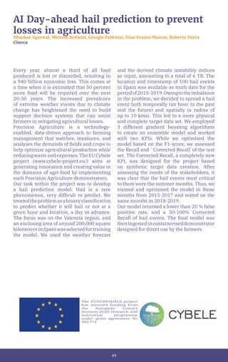 49
AI Day-ahead hail prediction to prevent
losses in agriculture
Bhaskar Agarwal, Michele Bottazzi, Giorgio Pedrazzi, Gian Franco Marras, Roberta Turra
Cineca
Every year, almost a third of all food
produced is lost or discarded, resulting in
a 940 billion economic loss. This comes at
a time when it is estimated that 50 percent
more food will be required over the next
20-30 years. The increased prevalence
of extreme weather events due to climate
change has heightened the need to build
support decision systems that can assist
farmers in mitigating agricultural losses.
Precision Agriculture is a technology-
enabled, data-driven approach to farming
management that watches, measures, and
analyses the demands of fields and crops to
help optimize agricultural production while
reducingwasteandexpenses.TheEUCybele
project (www.cybele-project.eu/) aims at
generating innovation and creating value in
the domains of agri-food by implementing
such Precision Agriculture demonstrators.
Our task within the project was to develop
a hail prediction model. Hail is a rare
phenomenon, very difficult to predict. We
treatedtheproblemasabinaryclassification
to predict whether it will hail or not at a
given hour and location, a day in advance.
The focus was on the Valencia region, and
an enclosing area of around 200,000 square
kilometers in Spain was selected for training
the model. We used the weather forecast
and the derived climate instability indices
as input, amounting to a total of 6 TB. The
location and timestamp of 100 hail events
in Spain was available as truth data for the
periodof2015-2019.Owingtotheimbalance
in the problem, we decided to spread a hail
event both temporally (an hour in the past
and the future) and spatially (a radius of
up to 10 kms). This led to a more physical
and complete target data set. We employed
3 different gradient boosting algorithms
to create an ensemble model and worked
with two KPIs. While we optimised the
model based on the F1-score, we assessed
the Recall and `Corrected Recall’ of the test
set. The Corrected Recall, a completely new
KPI, was designed for the project based
on synthetic target data creation. After
assessing the needs of the stakeholders, it
was clear that the hail events most critical
to them were the summer months. Thus, we
trained and optimised the model in these
months from 2015-2017 and tested on the
same months in 2018-2019.
Our model returned a lower than 20 % false
positive rate, and a 50-100% Corrected
Recall of hail events. The final model was
theningestedincontaineriseddemonstrator
designed for direct use by the farmers.
The EUHUBS4DATA project
has received funding from
the European Union’s
Horizon 2020 research and
innovation programme
under grant agreement No
951771
 