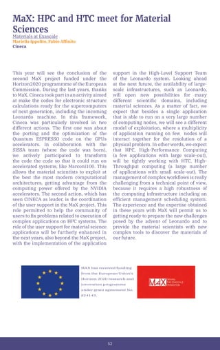 52
MaX: HPC and HTC meet for Material
Sciences
Materials at Exascale
Mariella Ippolito, Fabio Affinito
Cineca
This year will see the conclusion of the
second MaX project funded under the
Horizon2020 programmme of the European
Commission. During the last years, thanks
to MaX, Cineca took part in an activity aimed
at make the codes for electronic structure
calculations ready for the supercomputers
of next generation, including the incoming
Leonardo machine. In this framework,
Cineca was particularly involved in two
different actions. The first one was about
the porting and the optimization of the
Quantum ESPRESSO code on the GPUs
accelerators. In collaboration with the
SISSA team (where the code was born),
we actively participated to transform
the code the code so that it could run on
accelerated systems, like Marconi100. This
allows the material scientists to exploit at
the best the most modern computational
architectures, getting advantage from the
computing power offered by the NVIDIA
accelerators. The second action, which has
seen CINECA as leader, is the coordination
of the user support in the MaX project. This
role permitted to help the community of
users to fix problems related to execution of
complex applications on HPC systems. The
role of the user support for material science
applications will be furtherly enhanced in
the next years, also beyond the MaX project,
with the implementation of the application
support in the High-Level Support Team
of the Leonardo system. Looking ahead
at the next future, the availability of large-
scale infrastructures, such as Leonardo,
will open new possibilities for many
different scientific domains, including
material sciences. As a matter of fact, we
expect that besides a single application
that is able to run on a very large number
of computing nodes, we will see a different
model of exploitation, where a multiplicity
of application running on few nodes will
interact together for the resolution of a
physical problem. In other words, we expect
that HPC, High-Performance Computing
(a few applications with large scale-out),
will be tightly working with HTC, High-
Throughput computing (a large number
of applications with small scale-out). The
management of complex workflows is really
challenging from a technical point of view,
because it requires a high robustness of
the computing infrastructure including an
efficient management scheduling system.
The experience and the expertise obtained
in these years with MaX will permit us to
getting ready to prepare the new challenges
posed by the advent of Leonardo and to
provide the material scientists with new
complex tools to discover the materials of
our future.
MAX has received funding
from the European Union’s
Horizon 2020 research and
innovation programme
under grant agreement No.
824143.
 