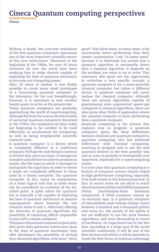 55
Cineca Quantum computing perspectives
Daniele Ottaviaani
Cineca
Without a doubt, the concrete realization
of the first quantum computers represents
one of the most important scientific events
of this new millennium. Theorized at the
beginning of the 1980s, for over 40 years
scientists all over the world have been
studying how to make devices capable of
exploiting the laws of quantum mechanics
to increase our computing power.
After 20 years of studies, it was finally
possible to create some small prototypes
of a functioning quantum computer in
the laboratory: for the real breakthrough,
however, it is necessary to wait another
twenty years, to arrive at the present day.
Today quantum computers are gradually
approaching the world of supercomputing.
Although far from the science fiction models
of universal quantum computers theorized
in the 1980s, the computers we have today
are beginning to be suitable to be used
effectively as accelerators for computing,
as well as being irreplaceable scientific
research tools.
A quantum computer is a device which
is completely different to a traditional
computer.Perhapstheonlythingincommon
is the fact that, given an input, it manages to
complete calculations in order to produce an
output. But the ways in which it manages to
manipulate the input data in order to return
a result are completely different to those
used by a classic computer. The quantum
computer, in fact, bases its computation
on a basic logical unit that in some sense
can be considered an evolution of the bit,
called qubit. A qubit (short for quantum
bit) is basically a bit capable of exploiting
the laws of quantum mechanics to assume
superposition states between the two
classical states 0 and 1, effectively offering
the theorists of quantum algorithms the
possibility of exploiting effects impossible
to play with a classic computer.
Thepowerofquantumcomputersisprecisely
this: given their particular nature very close
to the laws of quantum mechanics, they
offer developers the possibility of writing
very advanced algorithms, with some “extra
gears” that allow them, in some cases, to be
enormously better performing than their
classic counterparts. I say “in some cases”
because it is absolutely not certain that a
quantum algorithm is necessarily better
than a classical algorithm: it depends on
the problem you want to try to solve. This
statement also gives me the opportunity
to underline a very specific concept: a
quantum computer is not a more powerful
classical computer, but rather a different
device. A quantum computer will never
replace the classical computer: although
there are several algorithms capable of
guaranteeing even exponential speed-ups
compared to classical algorithms, there are
also many other fields of application where
the classical computer is more performing
than a quantum computer.
Quantum computing is the science that
explains how to program a quantum
computer; given the deep differences
between classical and quantum computers,
quantum computing also has profound
differences with classical computing.
Learning to program and to use the new
quantum devices in the best possible way
and as soon as possible is strategically very
important, especially for a supercomputing
center.
It is now clear that quantum computing is a
branch of computer science closely linked
to high performance computing, especially
if we look closely at this historical period. In
fact, in recent years we are about to reach
whatscientistscalltheeraofNISQcomputers
(Noisy Intermediate-Scale Quantum
computers). A NISQ computer, exactly as
its acronym says, is a quantum computer
of intermediate scale (whose chipset varies
between a hundred and a thousand qubits)
and noisy (i.e. the quality of the qubits is
not yet sufficient to run the most famous
algorithms. and more demanding in terms
of hardware). Its importance lies in the fact
that, according to a large part of the world
scientific community, it will be one of the
first devices with which it will be possible to
reach the first forms of quantum advantage
 